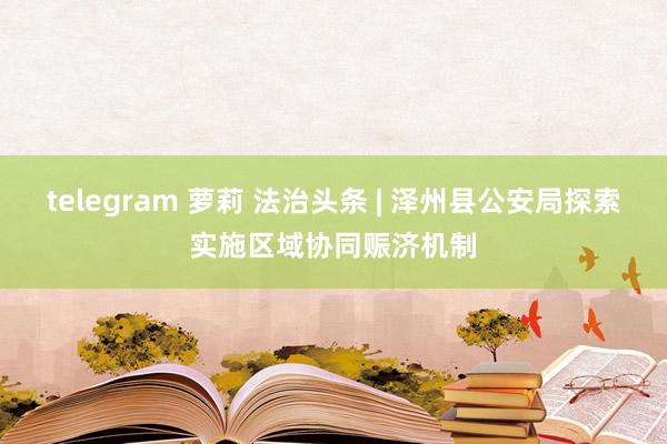 telegram 萝莉 法治头条 | 泽州县公安局探索实施区域协同赈济机制