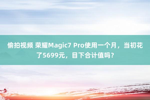 偷拍视频 荣耀Magic7 Pro使用一个月，当初花了5699元，目下合计值吗？