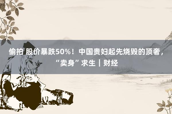 偷拍 股价暴跌50%！中国贵妇起先烧毁的顶奢，“卖身”求生｜财经