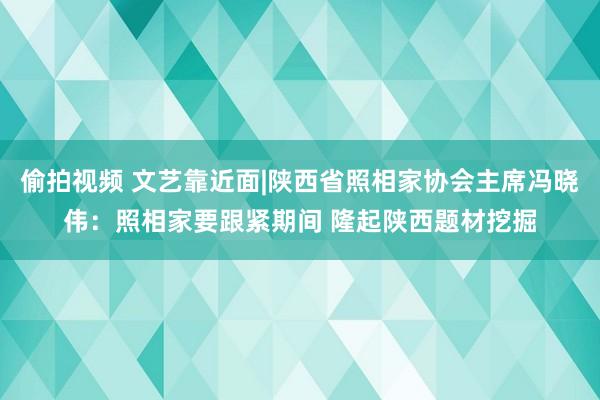 偷拍视频 文艺靠近面|陕西省照相家协会主席冯晓伟：照相家要跟紧期间 隆起陕西题材挖掘