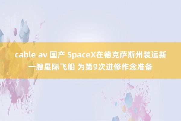 cable av 国产 SpaceX在德克萨斯州装运新一艘星际飞船 为第9次进修作念准备