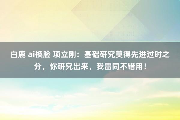 白鹿 ai换脸 项立刚：基础研究莫得先进过时之分，你研究出来，我雷同不错用！