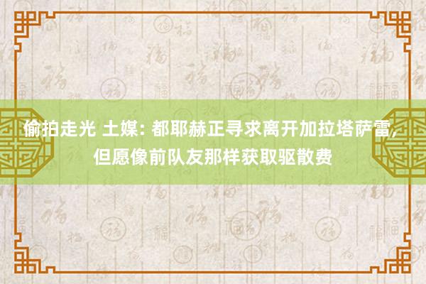 偷拍走光 土媒: 都耶赫正寻求离开加拉塔萨雷， 但愿像前队友那样获取驱散费