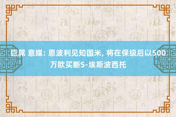 巨屌 意媒: 恩波利见知国米, 将在保级后以500万欧买断S-埃斯波西托