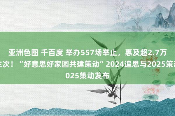 亚洲色图 千百度 举办557场举止，惠及超2.7万东谈主次！“好意思好家园共建策动”2024追思与2025策动发布