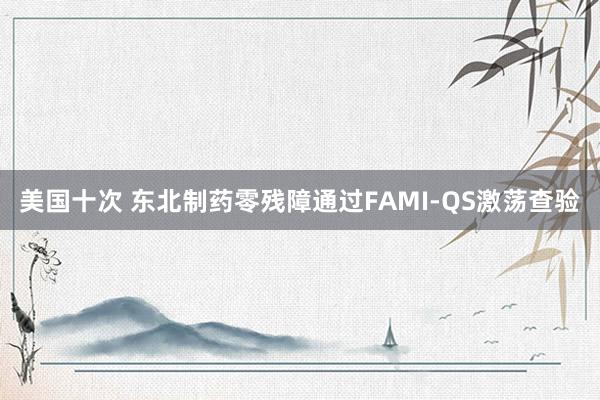 美国十次 东北制药零残障通过FAMI-QS激荡查验