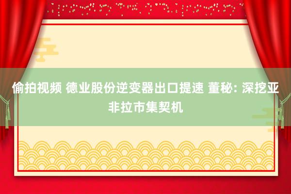 偷拍视频 德业股份逆变器出口提速 董秘: 深挖亚非拉市集契机