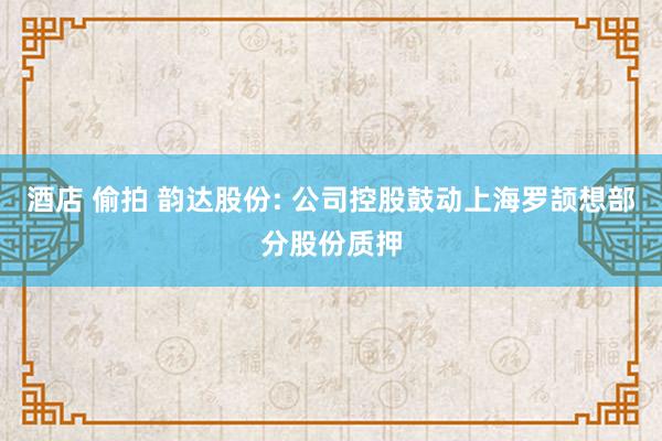 酒店 偷拍 韵达股份: 公司控股鼓动上海罗颉想部分股份质押