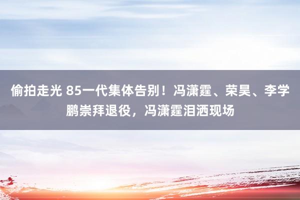 偷拍走光 85一代集体告别！冯潇霆、荣昊、李学鹏崇拜退役，冯潇霆泪洒现场