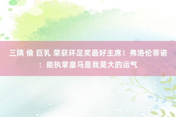 三隅 倫 巨乳 荣获环足奖最好主席！弗洛伦蒂诺：能执掌皇马是我莫大的运气