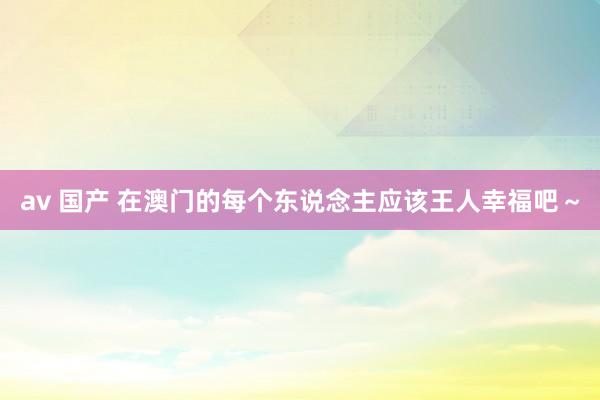 av 国产 在澳门的每个东说念主应该王人幸福吧～