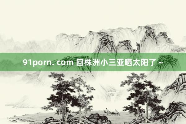 91porn. com 回株洲小三亚晒太阳了～