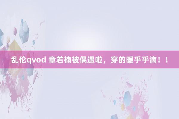 乱伦qvod 章若楠被偶遇啦，穿的暖乎乎滴！！