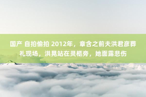 国产 自拍偷拍 2012年，章含之前夫洪君彦葬礼现场，洪晃站在灵柩旁，她面露悲伤