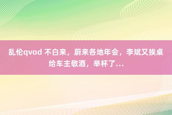 乱伦qvod 不白来，蔚来各地年会，李斌又挨桌给车主敬酒，举杯了…