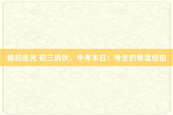 偷拍走光 初三拆伙，中考本日：考生的情谊经由