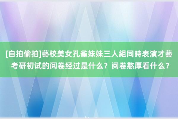 [自拍偷拍]藝校美女孔雀妹妹三人組同時表演才藝 考研初试的阅卷经过是什么？阅卷憨厚看什么？