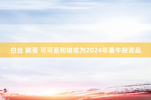 白丝 跳蛋 可可豆和锗成为2024年最牛投资品