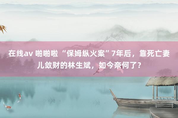 在线av 啪啪啦 “保姆纵火案”7年后，靠死亡妻儿敛财的林生斌，如今奈何了？