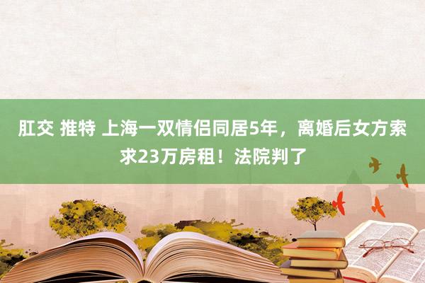 肛交 推特 上海一双情侣同居5年，离婚后女方索求23万房租！法院判了