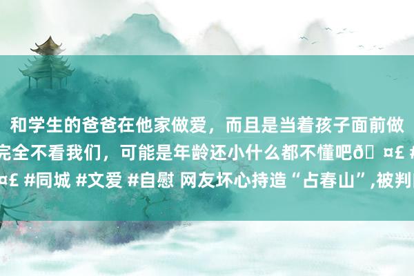 和学生的爸爸在他家做爱，而且是当着孩子面前做爱，太刺激了，孩子完全不看我们，可能是年龄还小什么都不懂吧🤣 #同城 #文爱 #自慰 网友坏心持造“占春山”,被判向白敬亭公开说念歉