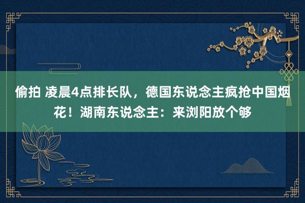 偷拍 凌晨4点排长队，德国东说念主疯抢中国烟花！湖南东说念主：来浏阳放个够