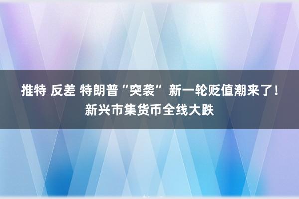 推特 反差 特朗普“突袭” 新一轮贬值潮来了！新兴市集货币全线大跌