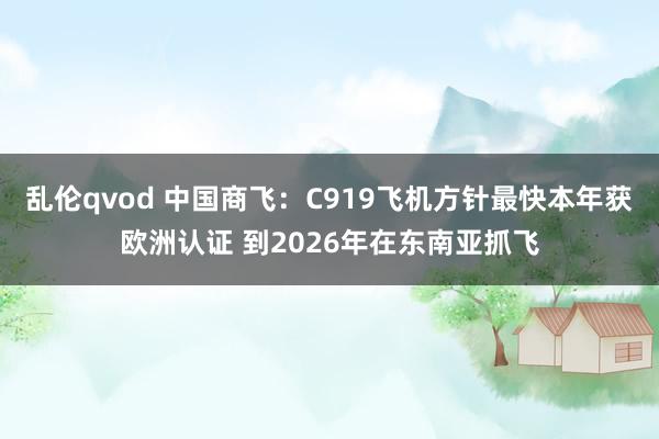 乱伦qvod 中国商飞：C919飞机方针最快本年获欧洲认证 到2026年在东南亚抓飞