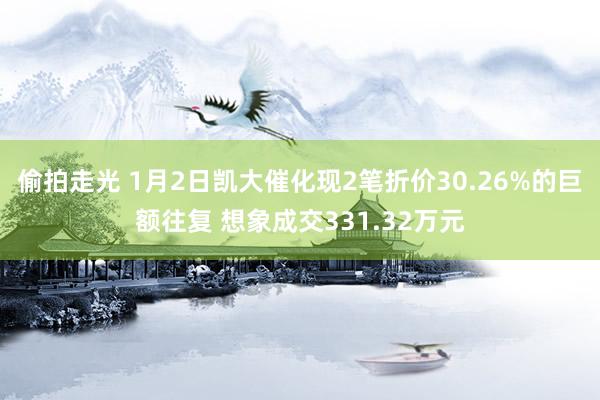 偷拍走光 1月2日凯大催化现2笔折价30.26%的巨额往复 想象成交331.32万元