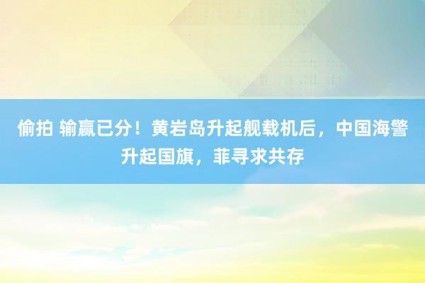 偷拍 输赢已分！黄岩岛升起舰载机后，中国海警升起国旗，菲寻求共存