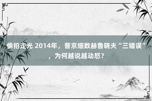 偷拍走光 2014年，普京细数赫鲁晓夫“三错误”，为何越说越动怒？