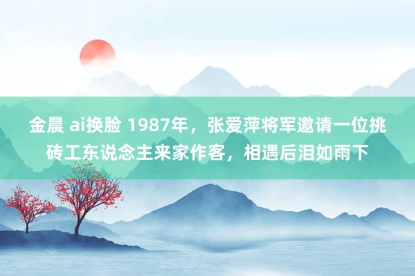 金晨 ai换脸 1987年，张爱萍将军邀请一位挑砖工东说念主来家作客，相遇后泪如雨下