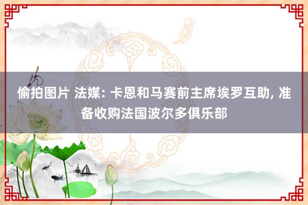 偷拍图片 法媒: 卡恩和马赛前主席埃罗互助， 准备收购法国波尔多俱乐部