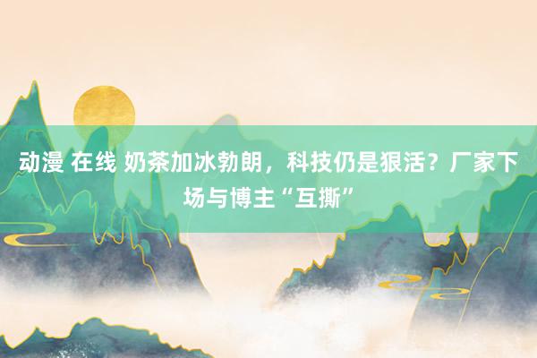 动漫 在线 奶茶加冰勃朗，科技仍是狠活？厂家下场与博主“互撕”