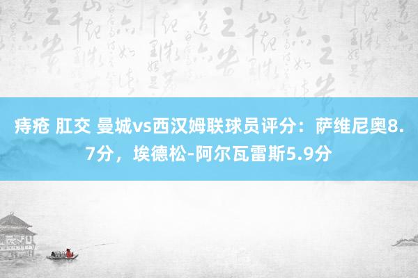 痔疮 肛交 曼城vs西汉姆联球员评分：萨维尼奥8.7分，埃德松-阿尔瓦雷斯5.9分