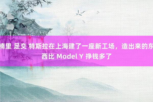 楠里 足交 特斯拉在上海建了一座新工场，造出来的东西比 Model Y 挣钱多了