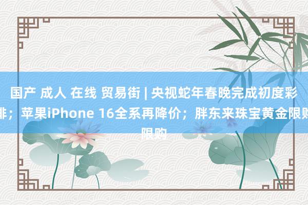 国产 成人 在线 贸易街 | 央视蛇年春晚完成初度彩排；苹果iPhone 16全系再降价；胖东来珠宝黄金限购