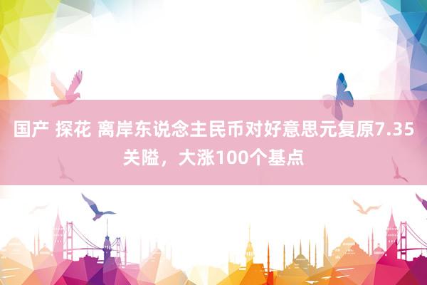 国产 探花 离岸东说念主民币对好意思元复原7.35关隘，大涨100个基点