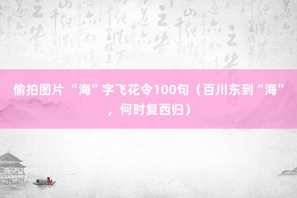 偷拍图片 “海”字飞花令100句（百川东到“海”，何时复西归）