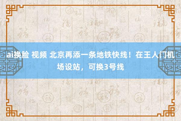 ai换脸 视频 北京再添一条地铁快线！在王人门机场设站，可换3号线