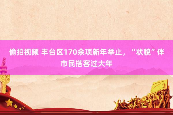 偷拍视频 丰台区170余项新年举止，“状貌”伴市民搭客过大年