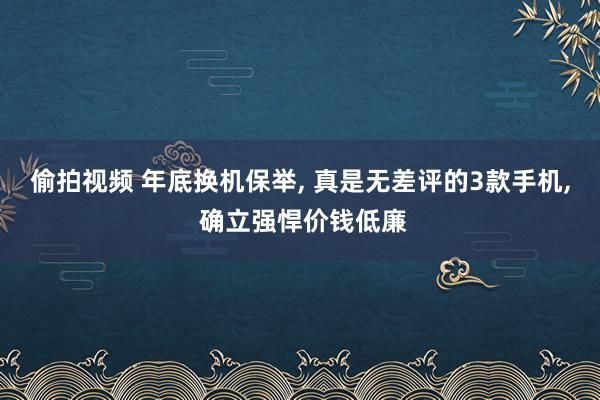 偷拍视频 年底换机保举， 真是无差评的3款手机， 确立强悍价钱低廉