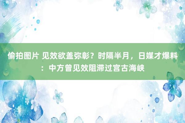 偷拍图片 见效欲盖弥彰？时隔半月，日媒才爆料：中方曾见效阻滞过宫古海峡