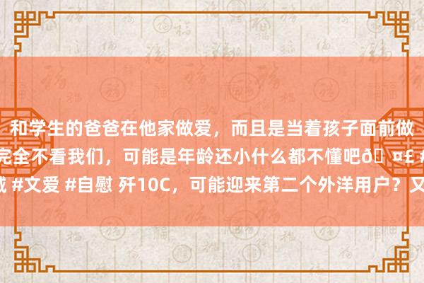 和学生的爸爸在他家做爱，而且是当着孩子面前做爱，太刺激了，孩子完全不看我们，可能是年龄还小什么都不懂吧🤣 #同城 #文爱 #自慰 歼10C，可能迎来第二个外洋用户？又有一个国度，可能要买16架