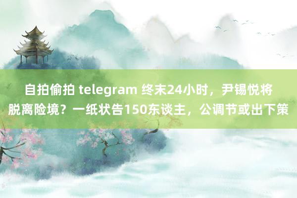 自拍偷拍 telegram 终末24小时，尹锡悦将脱离险境？一纸状告150东谈主，公调节或出下策