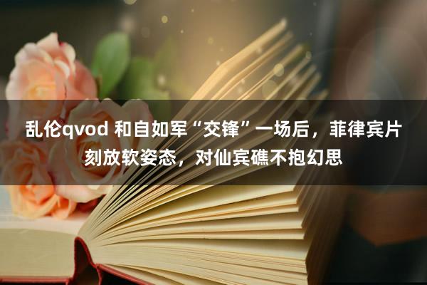 乱伦qvod 和自如军“交锋”一场后，菲律宾片刻放软姿态，对仙宾礁不抱幻思