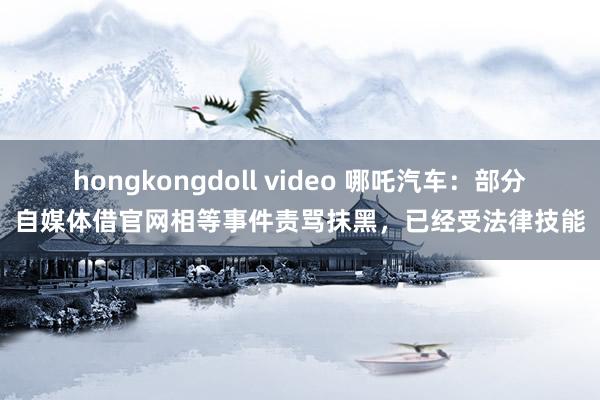 hongkongdoll video 哪吒汽车：部分自媒体借官网相等事件责骂抹黑，已经受法律技能