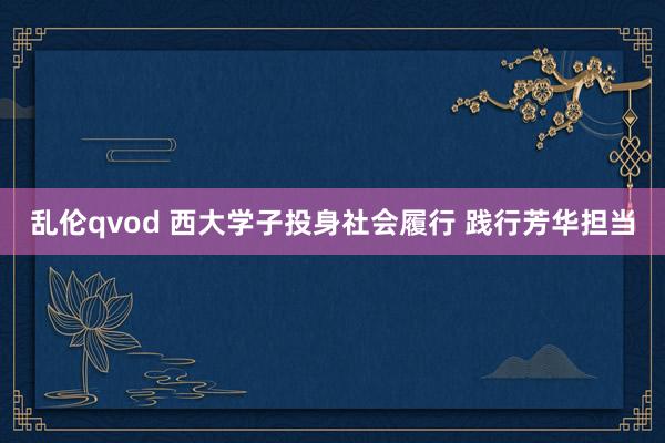 乱伦qvod 西大学子投身社会履行 践行芳华担当