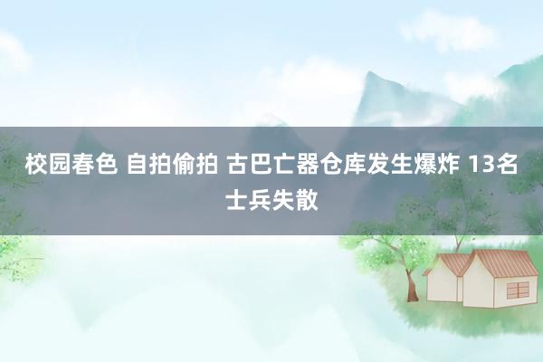 校园春色 自拍偷拍 古巴亡器仓库发生爆炸 13名士兵失散