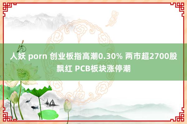 人妖 porn 创业板指高潮0.30% 两市超2700股飘红 PCB板块涨停潮